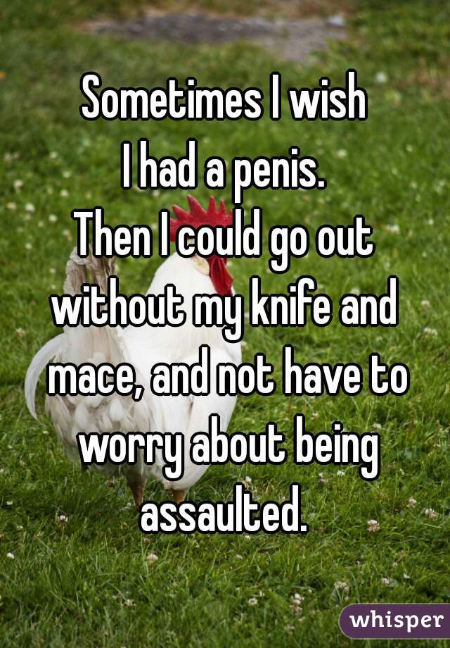 Sometimes I wish
I had a penis.
Then I could go out
without my knife and mace, and not have to worry about being assaulted. 