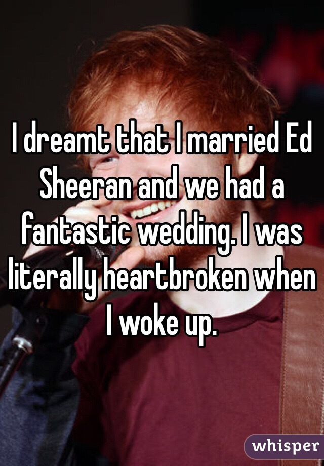 I dreamt that I married Ed Sheeran and we had a fantastic wedding. I was literally heartbroken when I woke up.