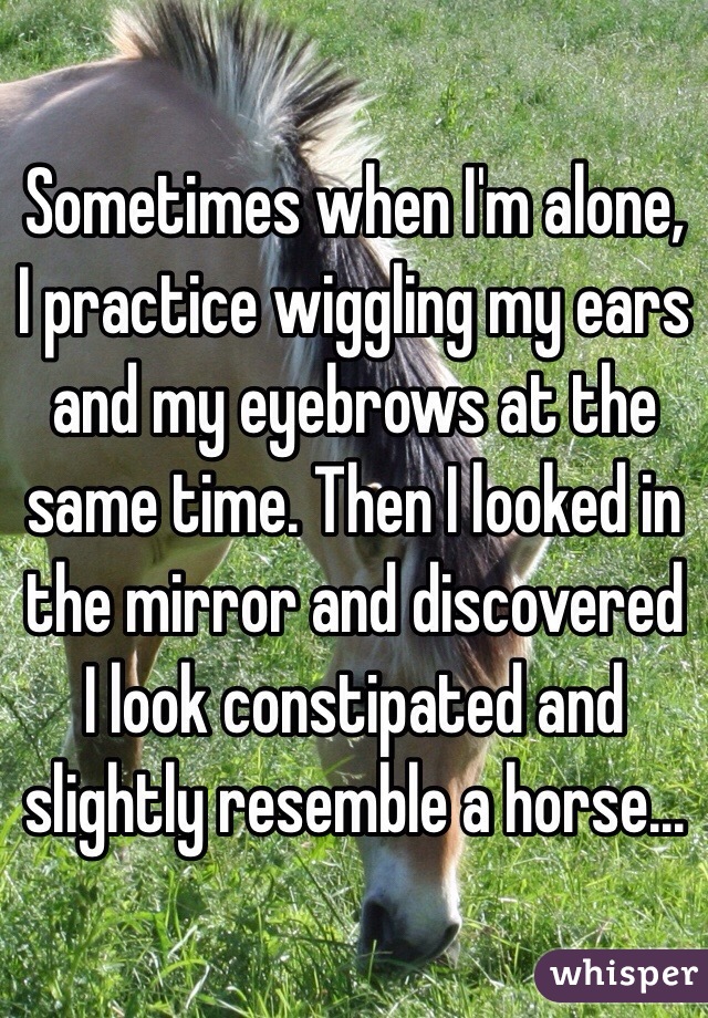 Sometimes when I'm alone, I practice wiggling my ears and my eyebrows at the same time. Then I looked in the mirror and discovered I look constipated and slightly resemble a horse... 