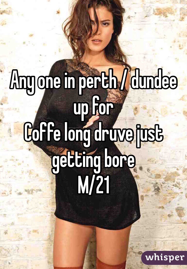 Any one in perth / dundee up for 
Coffe long druve just getting bore
M/21