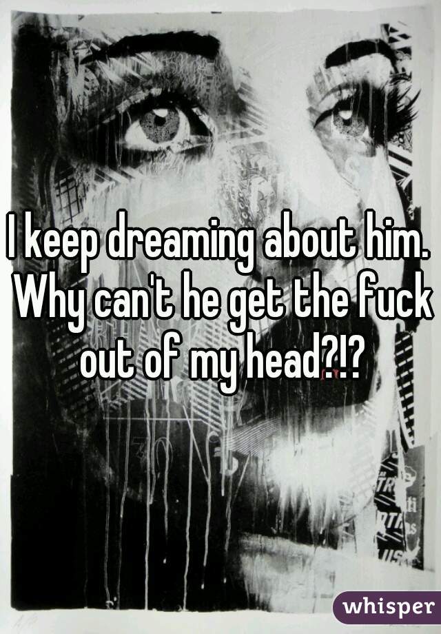 I keep dreaming about him. Why can't he get the fuck out of my head?!?