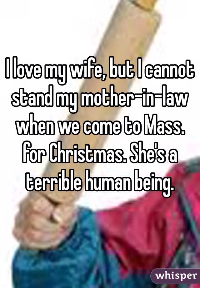 I love my wife, but I cannot stand my mother-in-law when we come to Mass. for Christmas. She's a terrible human being.