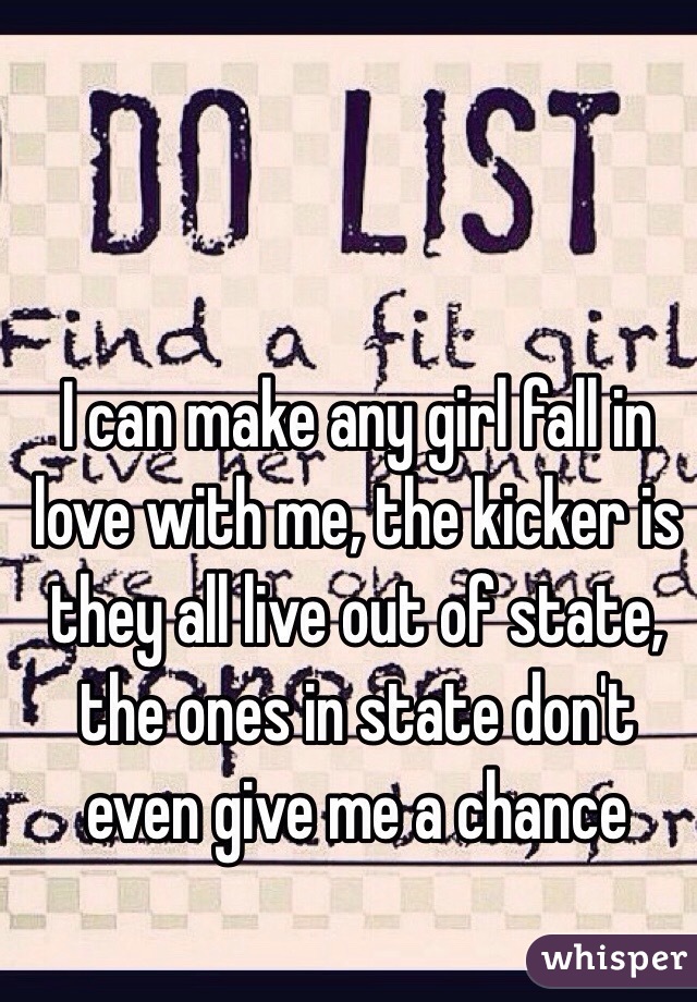 I can make any girl fall in love with me, the kicker is they all live out of state, the ones in state don't even give me a chance 