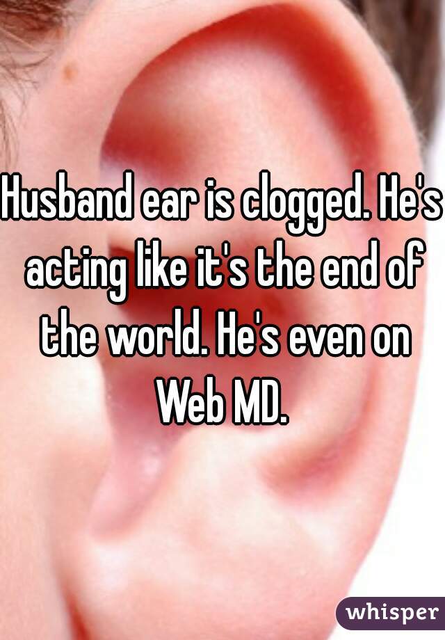 Husband ear is clogged. He's acting like it's the end of the world. He's even on Web MD. 