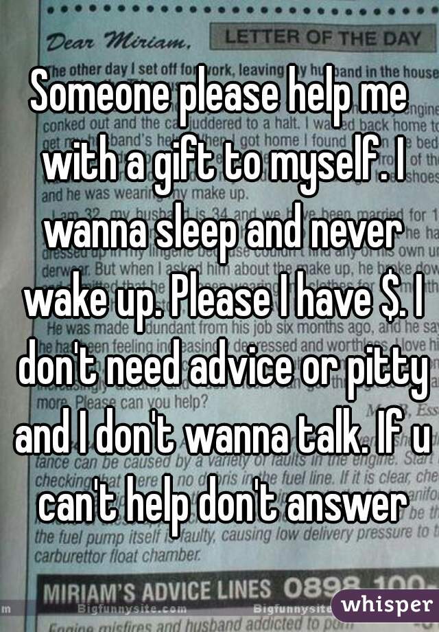 Someone please help me with a gift to myself. I wanna sleep and never wake up. Please I have $. I don't need advice or pitty and I don't wanna talk. If u can't help don't answer