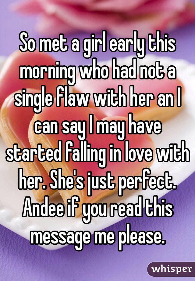 So met a girl early this morning who had not a single flaw with her an I can say I may have started falling in love with her. She's just perfect. Andee if you read this message me please. 