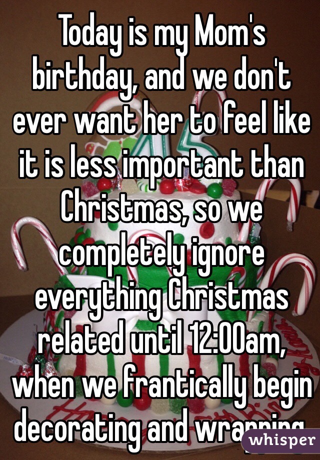 Today is my Mom's birthday, and we don't ever want her to feel like it is less important than Christmas, so we completely ignore everything Christmas related until 12:00am, when we frantically begin decorating and wrapping.