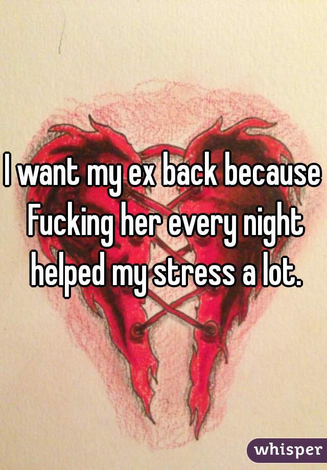 I want my ex back because Fucking her every night helped my stress a lot.