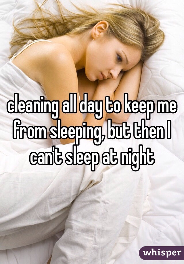 cleaning all day to keep me from sleeping, but then I can't sleep at night