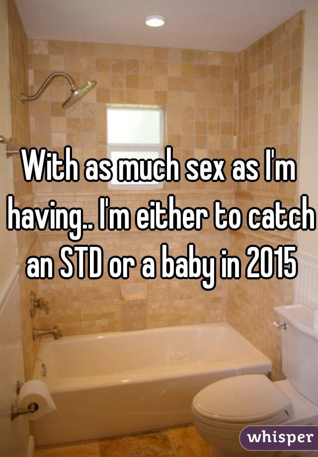 With as much sex as I'm having.. I'm either to catch an STD or a baby in 2015