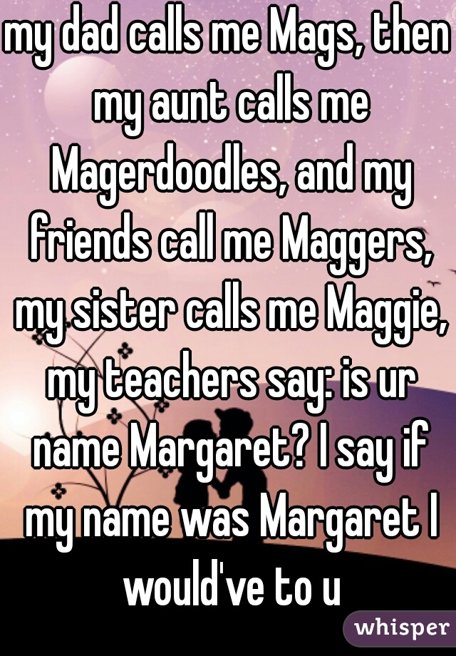 my dad calls me Mags, then my aunt calls me Magerdoodles, and my friends call me Maggers, my sister calls me Maggie, my teachers say: is ur name Margaret? I say if my name was Margaret I would've to u