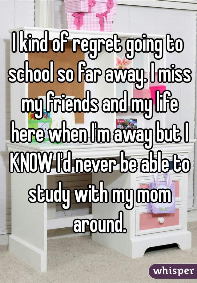 I kind of regret going to school so far away. I miss my friends and my life here when I'm away but I KNOW I'd never be able to study with my mom around.