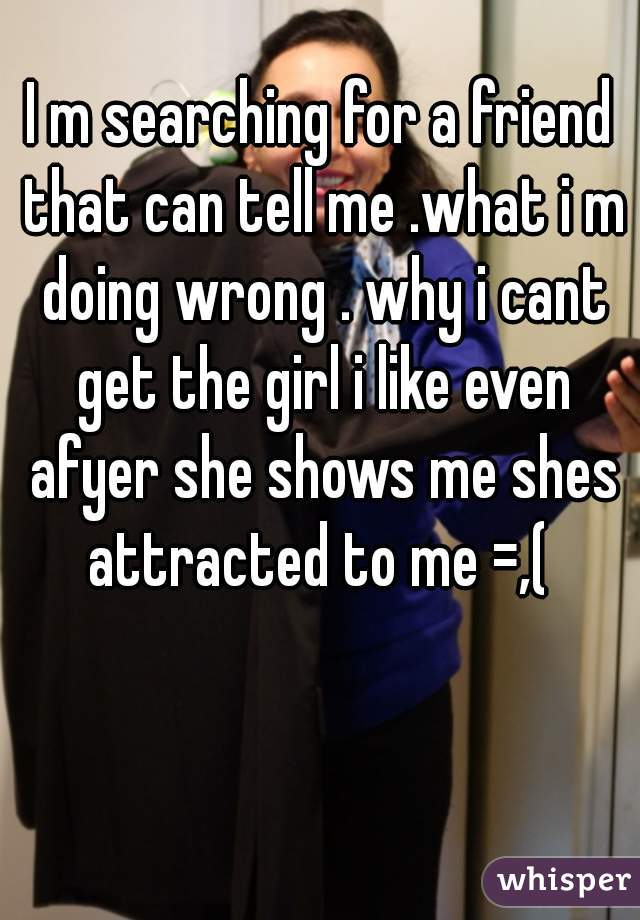 I m searching for a friend that can tell me .what i m doing wrong . why i cant get the girl i like even afyer she shows me shes attracted to me =,( 