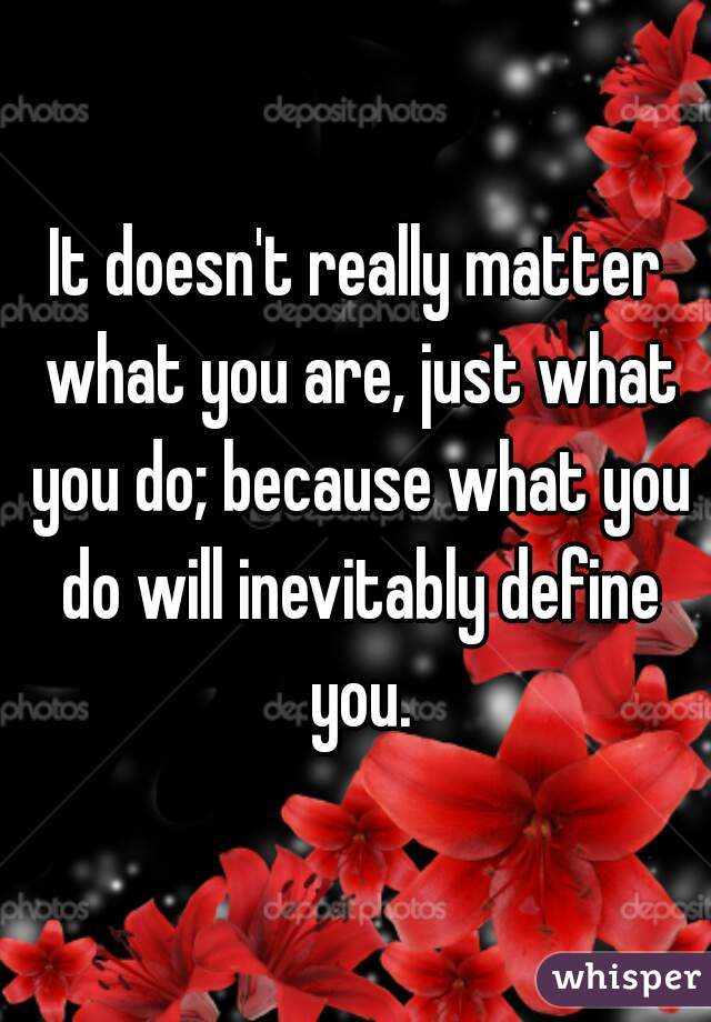 It doesn't really matter what you are, just what you do; because what you do will inevitably define you.