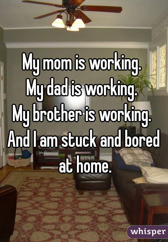 My mom is working. 
My dad is working. 
My brother is working. 
And I am stuck and bored at home.