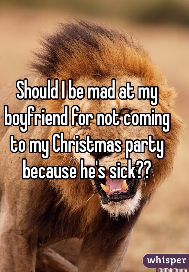 Should I be mad at my boyfriend for not coming to my Christmas party because he's sick??