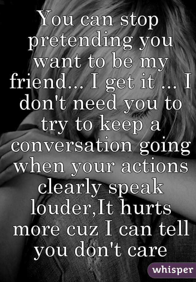 You can stop pretending you want to be my friend... I get it ... I don't need you to try to keep a conversation going when your actions clearly speak louder,It hurts more cuz I can tell you don't care