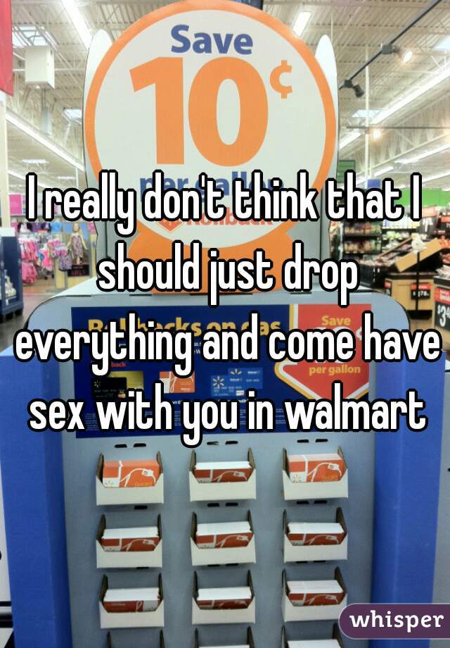 I really don't think that I should just drop everything and come have sex with you in walmart