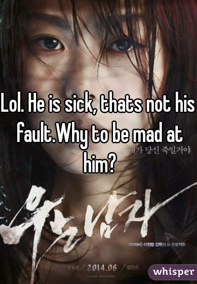 Lol. He is sick, thats not his fault.Why to be mad at him?