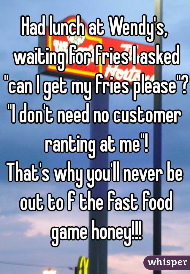 Had lunch at Wendy's, waiting for fries I asked "can I get my fries please"?
"I don't need no customer ranting at me"!
That's why you'll never be out to f the fast food game honey!!!