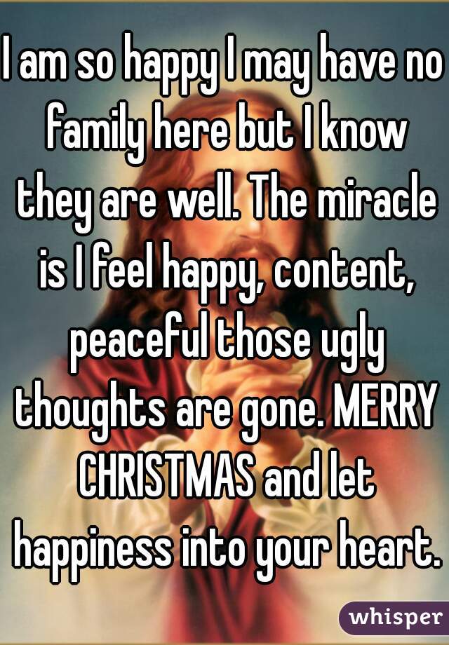 I am so happy I may have no family here but I know they are well. The miracle is I feel happy, content, peaceful those ugly thoughts are gone. MERRY CHRISTMAS and let happiness into your heart.