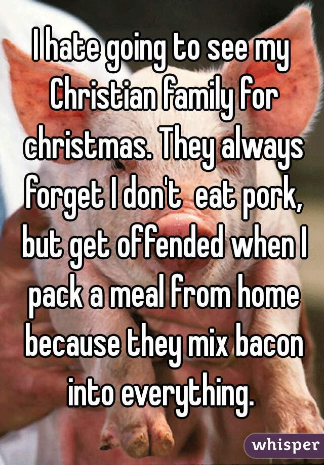 I hate going to see my Christian family for christmas. They always forget I don't  eat pork, but get offended when I pack a meal from home because they mix bacon into everything. 