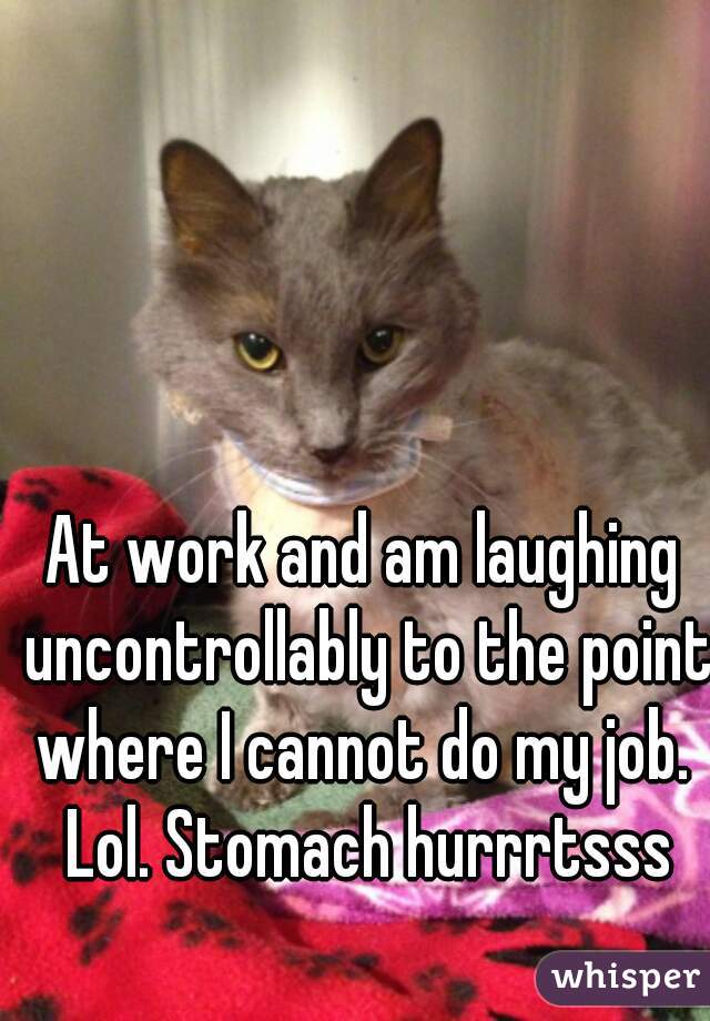 At work and am laughing uncontrollably to the point where I cannot do my job.  Lol. Stomach hurrrtsss
