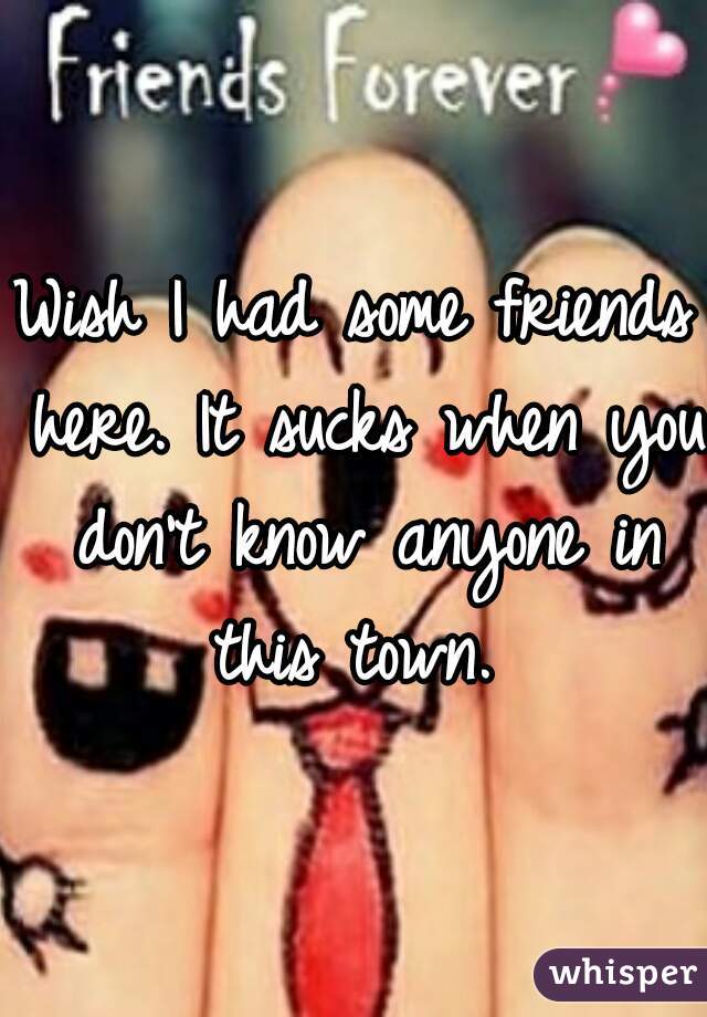 Wish I had some friends here. It sucks when you don't know anyone in this town. 