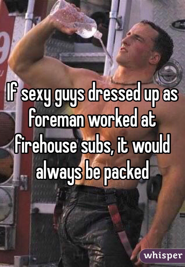 If sexy guys dressed up as foreman worked at firehouse subs, it would always be packed