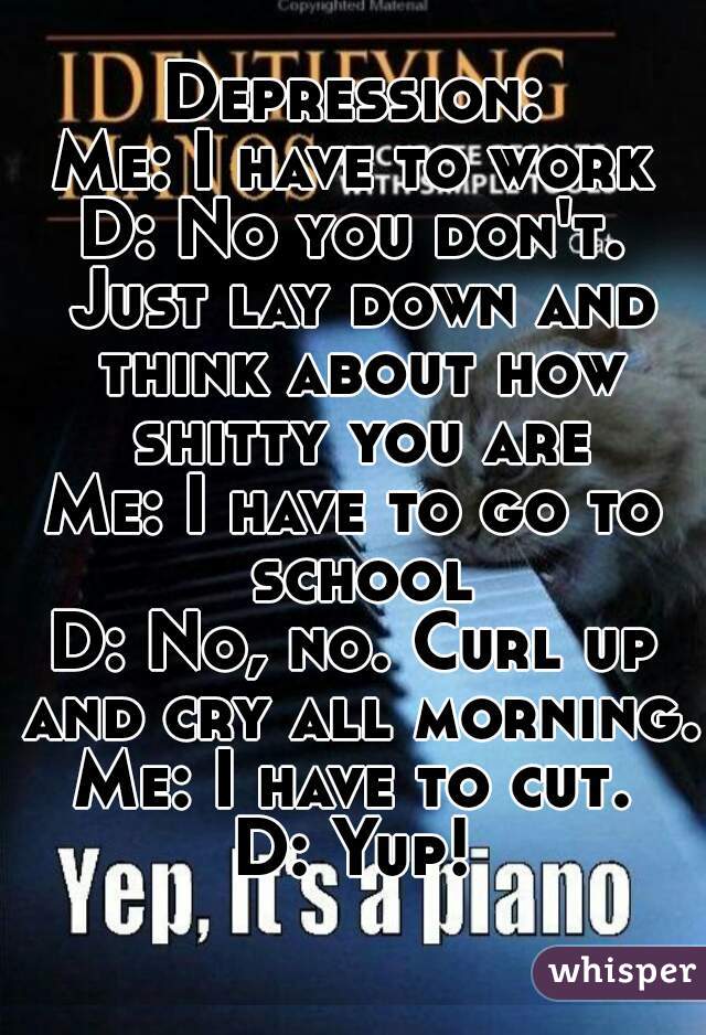 Depression:
Me: I have to work
D: No you don't. Just lay down and think about how shitty you are
Me: I have to go to school
D: No, no. Curl up and cry all morning.
Me: I have to cut.
D: Yup!