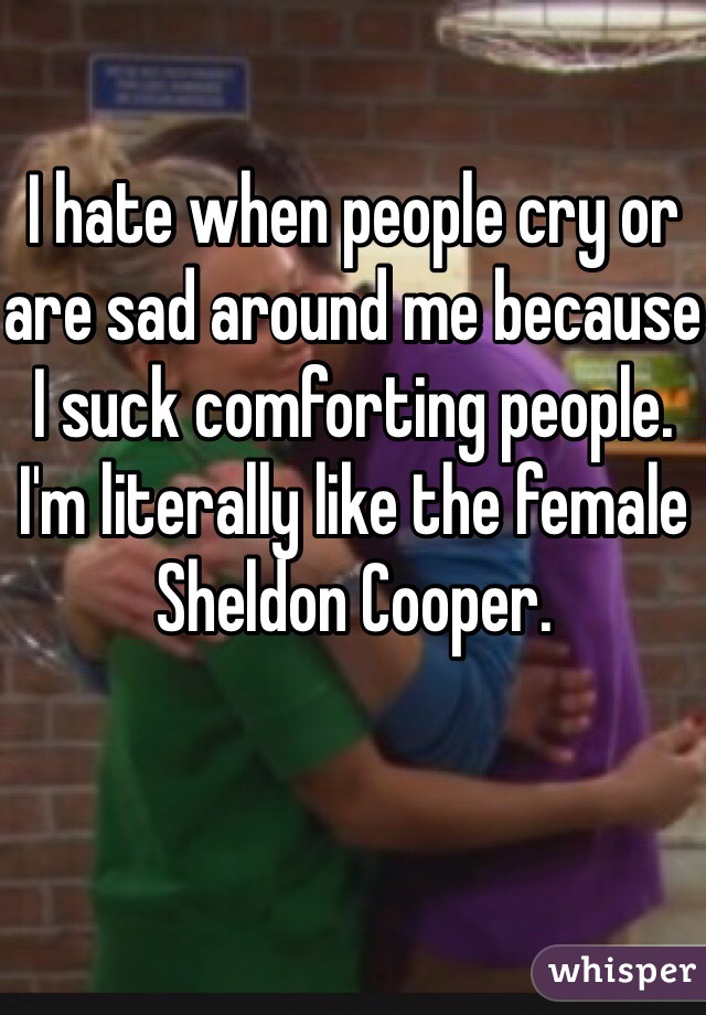 I hate when people cry or are sad around me because I suck comforting people. I'm literally like the female Sheldon Cooper. 