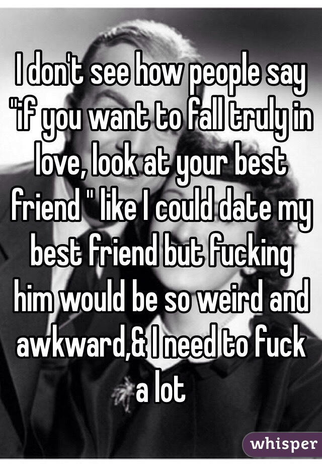 I don't see how people say "if you want to fall truly in love, look at your best friend " like I could date my best friend but fucking him would be so weird and awkward,& I need to fuck a lot