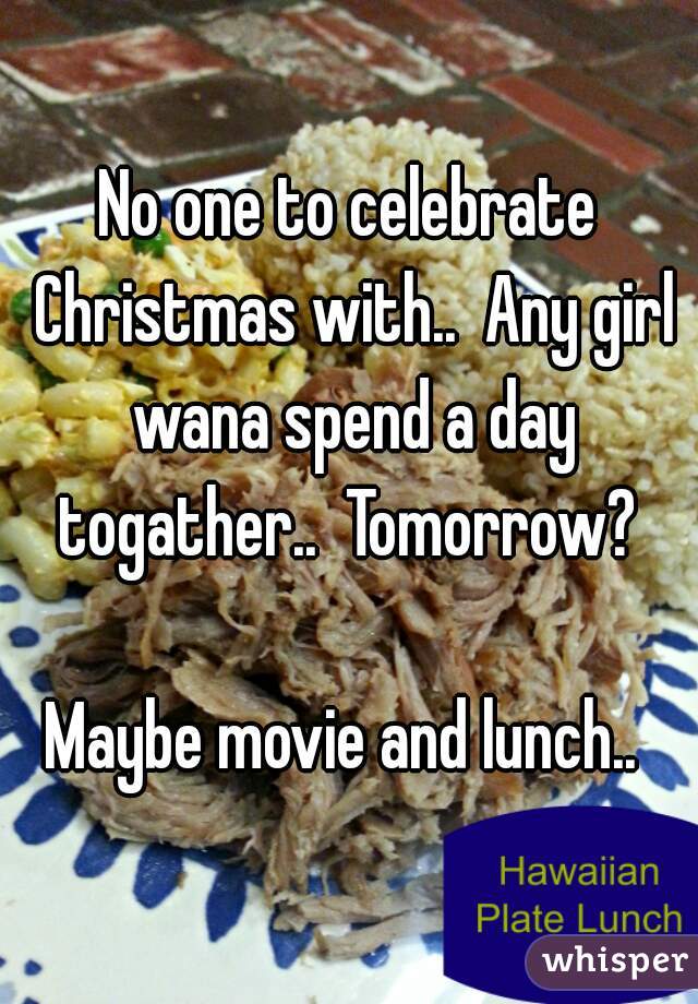 No one to celebrate Christmas with..  Any girl wana spend a day togather..  Tomorrow? 

Maybe movie and lunch.. 