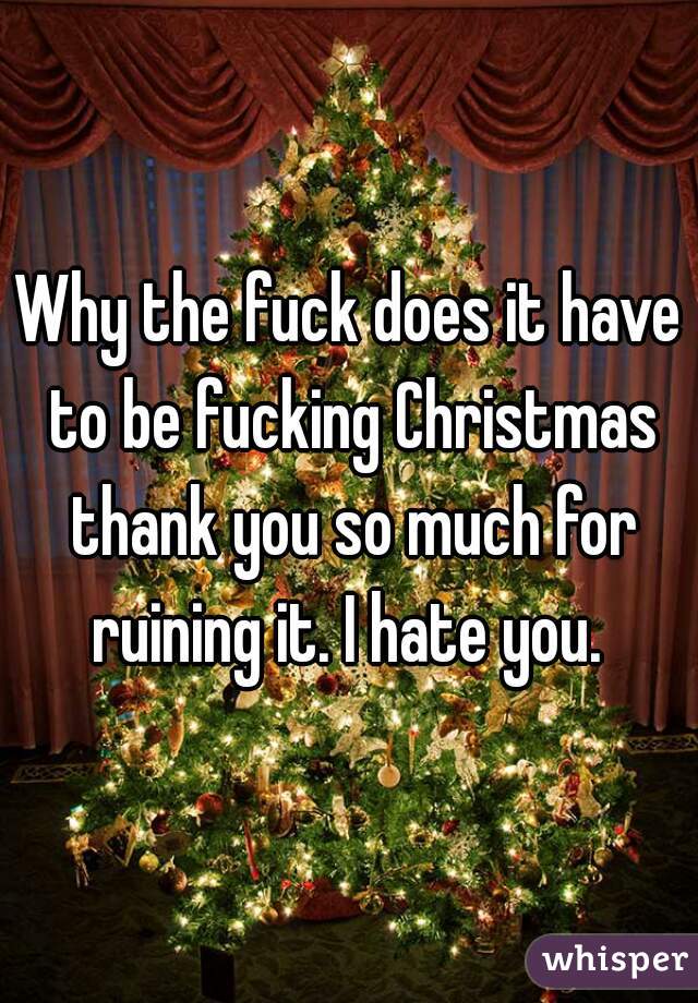 Why the fuck does it have to be fucking Christmas thank you so much for ruining it. I hate you. 