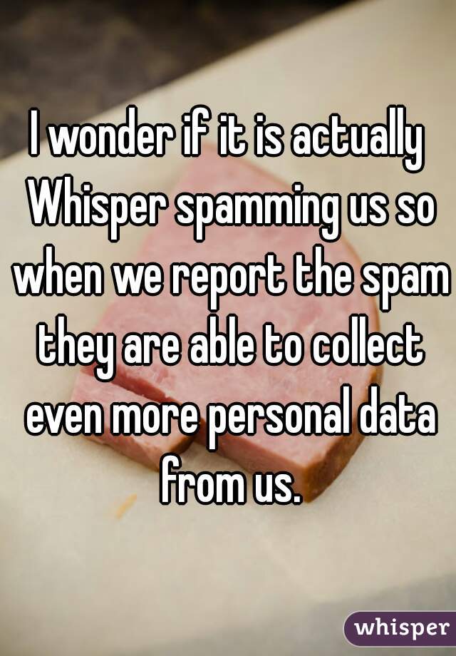 I wonder if it is actually Whisper spamming us so when we report the spam they are able to collect even more personal data from us.