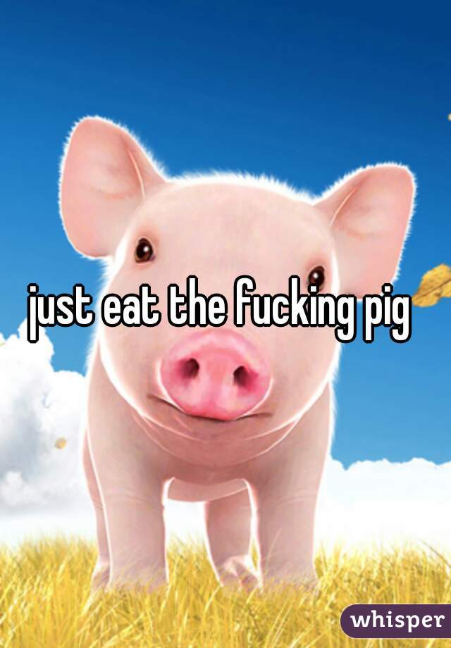 just eat the fucking pig 