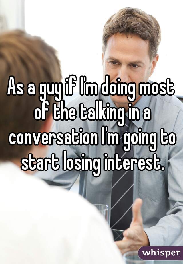 As a guy if I'm doing most of the talking in a conversation I'm going to start losing interest.