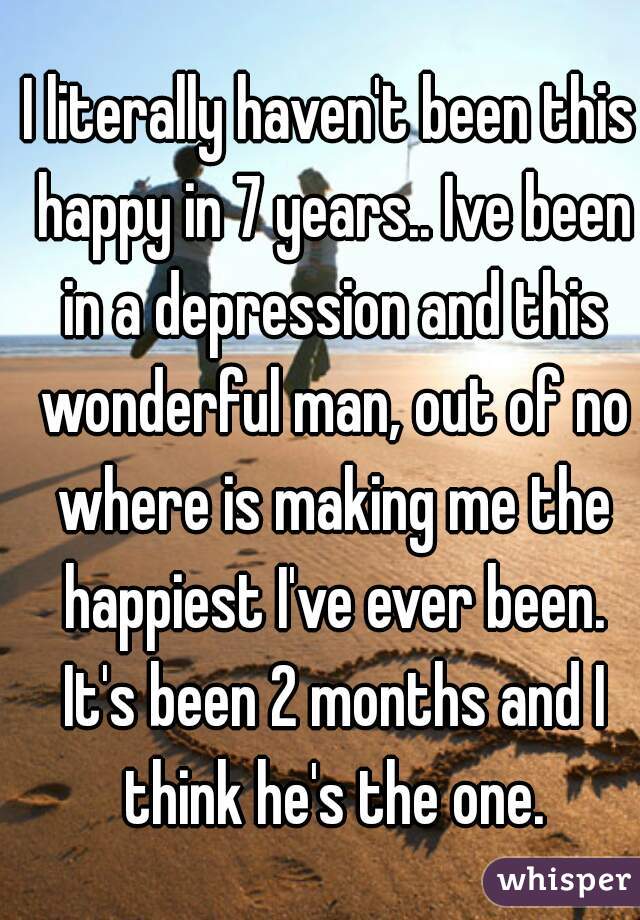 I literally haven't been this happy in 7 years.. Ive been in a depression and this wonderful man, out of no where is making me the happiest I've ever been. It's been 2 months and I think he's the one.