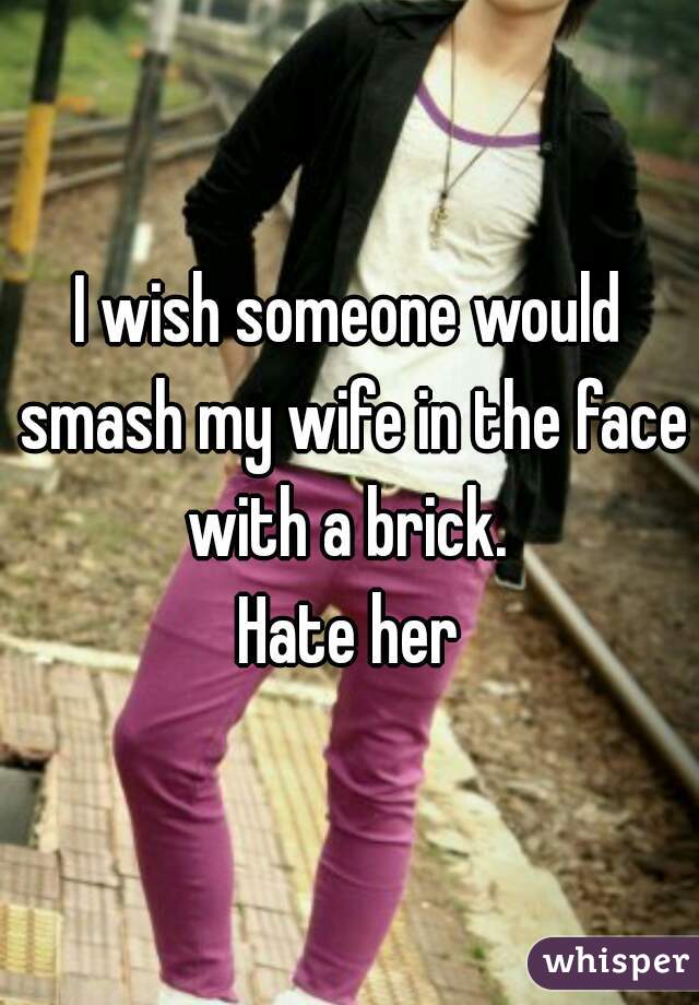 I wish someone would smash my wife in the face with a brick. 
Hate her