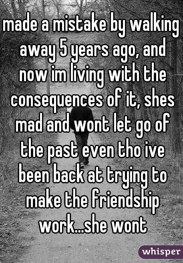 made a mistake by walking away 5 years ago, and now im living with the consequences of it, shes mad and wont let go of the past even tho ive been back at trying to make the friendship work...she wont