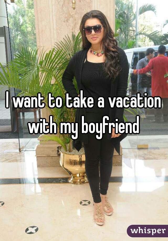 I want to take a vacation with my boyfriend 