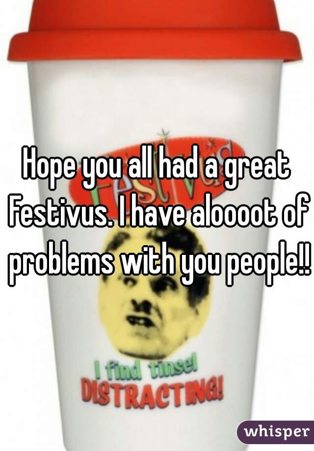 Hope you all had a great Festivus. I have aloooot of problems with you people!!