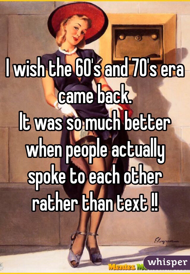 I wish the 60's and 70's era came back. 
It was so much better when people actually spoke to each other rather than text !! 