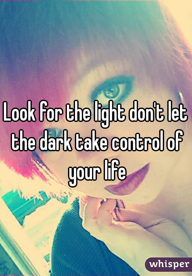 Look for the light don't let the dark take control of your life