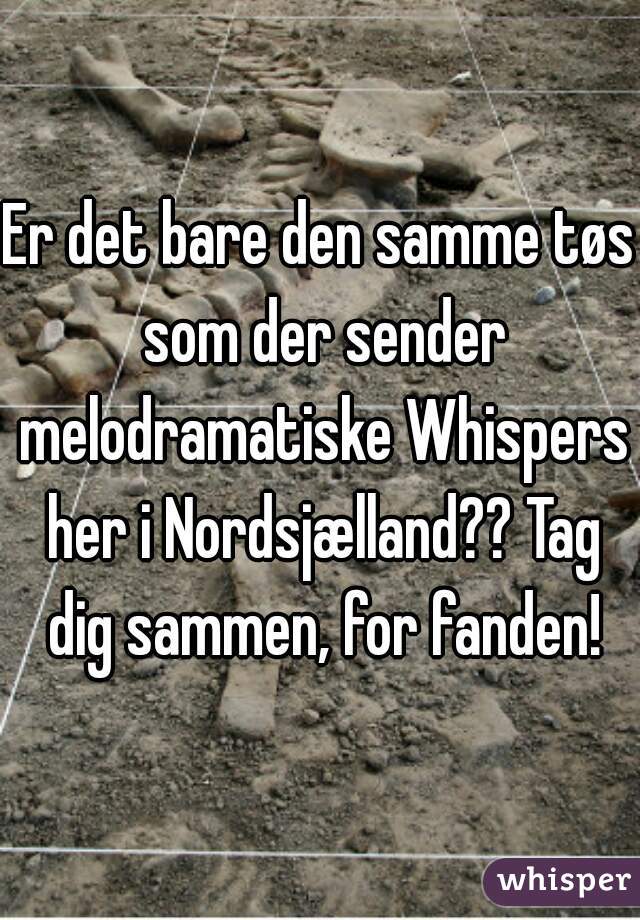 Er det bare den samme tøs som der sender melodramatiske Whispers her i Nordsjælland?? Tag dig sammen, for fanden!