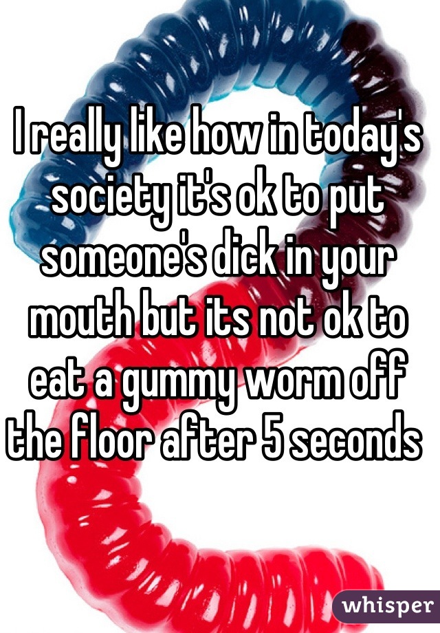 I really like how in today's society it's ok to put someone's dick in your mouth but its not ok to eat a gummy worm off the floor after 5 seconds 