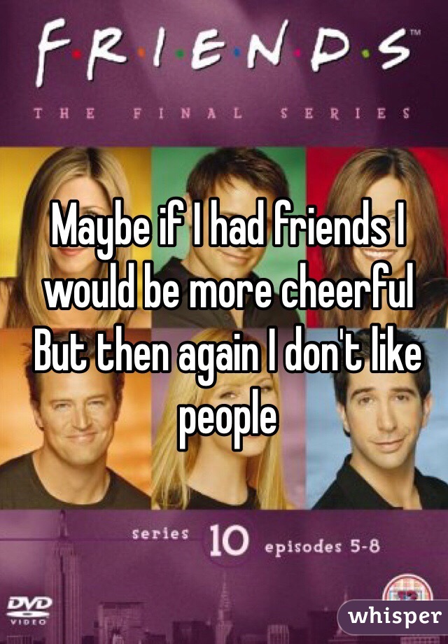 Maybe if I had friends I would be more cheerful 
But then again I don't like people 
