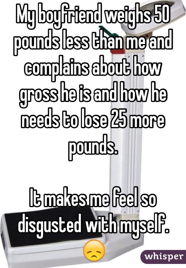 My boyfriend weighs 50 pounds less than me and complains about how gross he is and how he needs to lose 25 more pounds.

It makes me feel so disgusted with myself. 😞