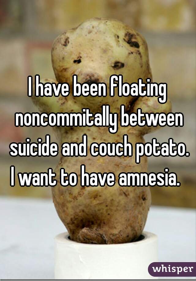 I have been floating noncommitally between suicide and couch potato.
I want to have amnesia. 