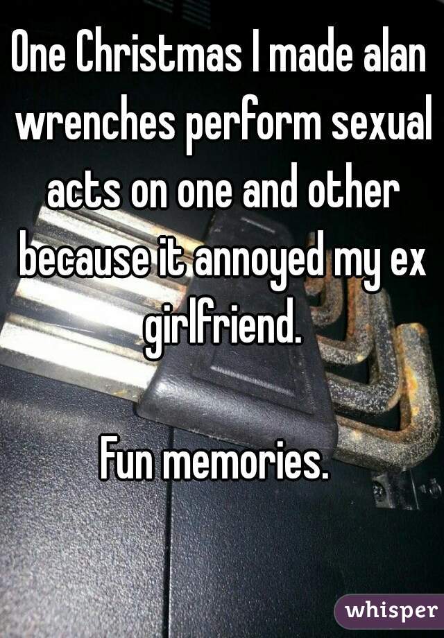 One Christmas I made alan wrenches perform sexual acts on one and other because it annoyed my ex girlfriend.

Fun memories. 